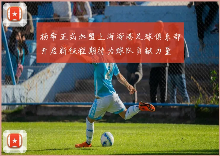 杨希正式加盟上海海港足球俱乐部开启新征程期待为球队贡献力量