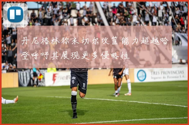 丹尼格林称米切尔攻筐能力超越哈登呼吁其展现更多侵略性