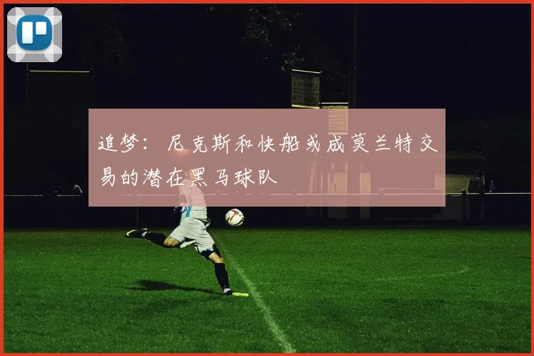 追梦：尼克斯和快船或成莫兰特交易的潜在黑马球队