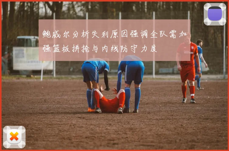 鲍威尔分析失利原因强调全队需加强篮板拼抢与内线防守力度