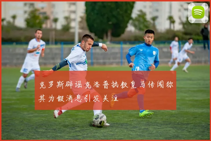 克罗斯辟谣克洛普执教皇马传闻称其为假消息引发关注