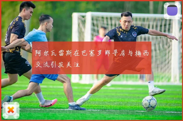阿尔瓦雷斯在巴塞罗那寻房与梅西交流引发关注
