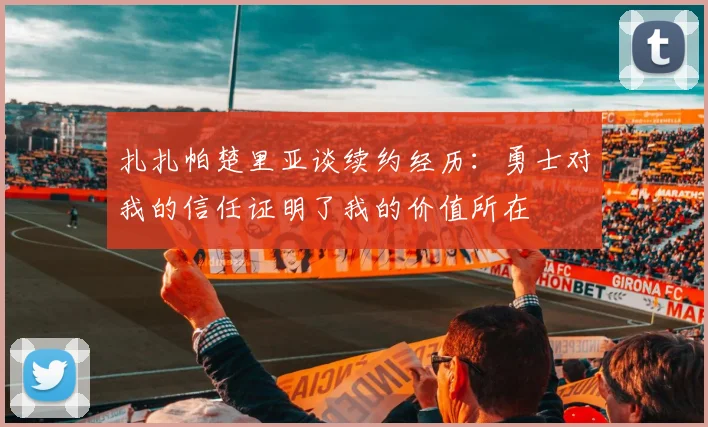 扎扎帕楚里亚谈续约经历：勇士对我的信任证明了我的价值所在