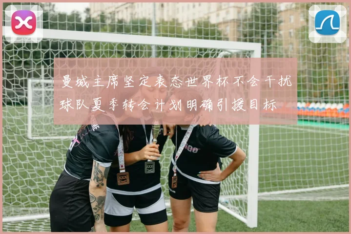 曼城主席坚定表态世界杯不会干扰球队夏季转会计划明确引援目标