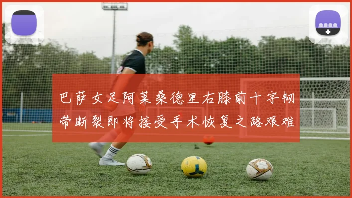 巴萨女足阿莱桑德里右膝前十字韧带断裂即将接受手术恢复之路艰难