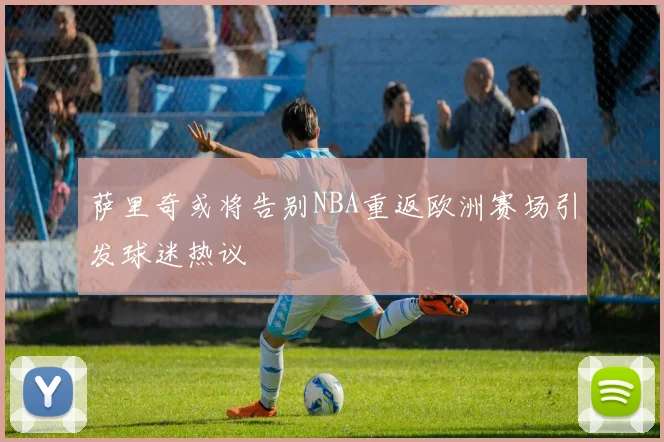 萨里奇或将告别NBA重返欧洲赛场引发球迷热议