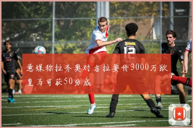 意媒称拉齐奥对吉拉要价3000万欧皇马可获50分成