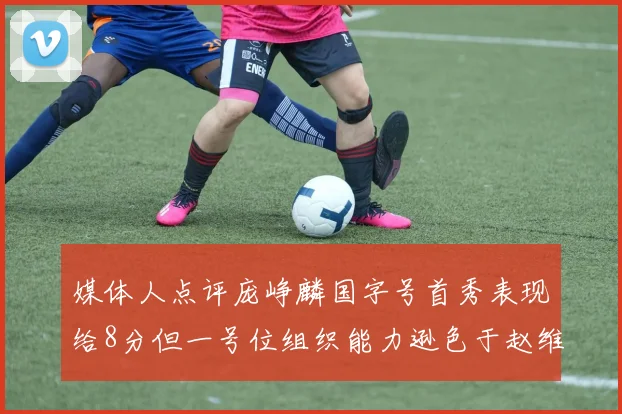 媒体人点评庞峥麟国字号首秀表现给8分但一号位组织能力逊色于赵维伦