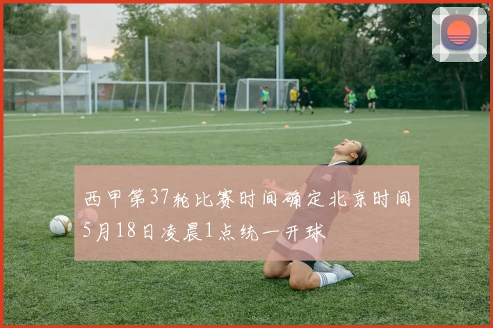 西甲第37轮比赛时间确定北京时间5月18日凌晨1点统一开球